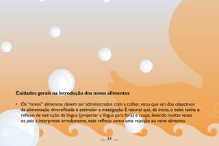 Cuidados gerais na introdução dos novos alimentos
• Os “novos” alimentos devem ser administrados com a colher, visto que um dos objectivos
da alimentação diversificada é estimular a mastigação. É natural que, de início, o bebé tenha o
reflexo de extrução da língua (projectar a língua para fora) e cuspa, levando muitas vezes
os pais a interpretar, erradamente, esse reflexo como uma rejeição ao novo alimento.
__ 14 __
 