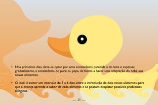 • Nos primeiros dias, deve-se optar por uma consistência parecida à do leite e espessar,
gradualmente, a consistência do puré ou papa, de forma a haver uma adaptação do bebé aos
novos alimentos.
• O ideal é existir um intervalo de 3 a 6 dias, entre a introdução de dois novos alimentos, para
que a criança aprenda o sabor de cada alimento e se possam despistar possíveis problemas
alérgicos.
__ 15 __
 