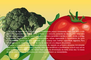 -	 O puré de legumes deve ser simples e, inicialmente, pouco consistente, feito com dois a três
alimentos, nomeadamente, o arroz ou a batata e a cenoura, juntando-se depois, com intervalos
de 3 a 6 dias, outros legumes como a alface, a abóbora (amarela e verde), o feijão verde, a acelga,
a pimpinela, os brócolos, a salsa. Posteriormente, vamos espessando a consistência do puré
e introduzindo outros legumes, à medida que a criança tem melhor capacidade digestiva. Para
temperar o puré, utilize uma colher de chá de azeite em cru (depois de pronto).
Por vezes, o bebé pode esboçar comportamentos de rejeição ao primeiro alimento, introduzido
após o leite. Perante esta situação, algumas mães têm tendência a condimentar o puré com sal ou
com açúcar, condimentos que não devem fazer parte da alimentação do bebé, antes dos 12 meses
de idade, uma vez que os alimentos em natureza satisfazem as necessidades.
__ 17 __
 