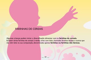 FARINHAS DE CEREAIS
Algumas crianças podem iniciar a diversificação alimentar com as farinhas de cereais.
Existem várias farinhas de cereais à venda, umas com leite, chamadas farinhas lácteas e outras que
não têm leite na sua composição, denominadas apenas farinhas ou farinhas não lácteas.
__ 18 __
 