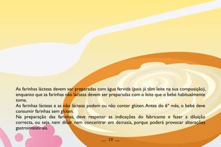 As farinhas lácteas devem ser preparadas com água fervida (pois já têm leite na sua composição),
enquanto que as farinhas não lácteas devem ser preparadas com o leite que o bebé habitualmente
toma.
As farinhas lácteas e as não lácteas podem ou não conter glúten.Antes do 6º mês, o bebé deve
consumir farinhas sem glúten.
Na preparação das farinhas, deve respeitar as indicações do fabricante e fazer a diluição
correcta, ou seja, nem diluir nem concentrar em demasia, porque poderá provocar alterações
gastrointestinais.
__ 19 __
 