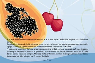 FRUTAS
A fruta é habitualmente introduzida entre o 4º e 5º mês, após a adaptação ao puré ou à farinha de
cereais.
As primeiras frutas são habitualmente a maçã,a pêra,a banana e a papaia,que devem ser reduzidas
a papa. A maçã e a pêra devem ser, preferencialmente, cozidas até ao 6º mês.
Frutas como os citrinos (laranja,tangerina,clementina,limão),o kiwi,o maracujá,os frutos silvestres
(morangos, framboesas, amoras e groselhas) nunca devem ser dados à criança antes do 9º mês,
devido ao seu potencial alérgico.No caso de haver história familiar de alergias,a introdução destas
frutas deve ser feita só após os 12 meses de idade.
__ 20 __
 