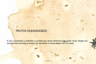 A noz, o amendoim, a amêndoa e o pinhão, por serem alimentos que podem causar alergias nas
crianças mais sensíveis, só devem ser oferecidos à criança depois dos 24 meses.
FRUTOS OLEAGINOSOS
__ 22 __
 