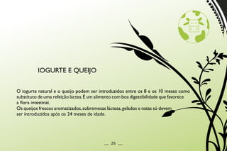 O iogurte natural e o queijo podem ser introduzidos entre os 8 e os 10 meses como
substituto de uma refeição láctea.É um alimento com boa digestibilidade que favorece
a flora intestinal.
Os queijos frescos aromatizados,sobremesas lácteas,gelados e natas só devem
ser introduzidos após os 24 meses de idade.
IOGURTE E QUEIJO
__ 26 __
 