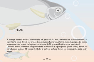 A criança poderá iniciar a alimentação de peixe ao 9º mês, retirando-se, cuidadosamente, as
espinhas. O peixe deverá ser branco (pescada, espada, maruca, cherne, linguado, pargo…) e cozido
juntamente com o puré de legumes, numa dose de 20 gramas (2 colheres de sopa rasas).
Devido à menor tolerância e digestibilidade, os mariscos e alguns peixes (atum, cavala) devem ser
introduzidos após os 18 meses de idade. O polvo e as lulas devem ser introduzidos após os 24
meses.
PEIXE
__ 28 __
 