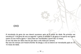 A introdução da gema do ovo deverá acontecer, após os 9 meses de idade. Na primeira vez
introduz-se ¼ da gema do ovo, na segunda ½ gema, na terceira ¾ da gema e na quarta vez a gema
inteira. O ovo inteiro (gema + clara) deve ser introduzido, a partir dos 12 meses.
O ovo não deve ser dado mais do que duas a três vezes por semana.
No caso de crianças com história familiar de alergia, o ovo só deverá ser introduzido, após os 12-
15 meses de idade.
OVO
__ 30 __
 
