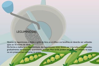 Quanto às leguminosas, o feijão, o grão de bico, as ervilhas e as lentilhas, só deverão ser utilizadas
após os 10 meses de idade.
De forma a melhorar a digestibilidade das leguminosas, estas devem ser trituradas e introduzidas,
gradualmente, em pequenas quantidades na sopa. Mais tarde, podem ser utilizadas inteiras na sopa
ou em preparações culinárias no prato.
LEGUMINOSAS
__ 32 __
 