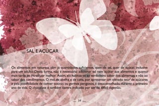 Os alimentos em natureza têm já quantidades suficientes, quer de sal, quer de açúcar, inclusive
para um adulto. Desta forma, não é necessário adicionar sal nem açúcar aos alimentos e quanto
mais tarde os introduzir melhor. Assim,ela habitua-se ao verdadeiro sabor dos alimentos e não ao
sabor dos condimentos. O mel de abelha e de cana, por apresentar um elevado teor de açúcares
e pela possibilidade de conter toxinas ou germes perigosos, é desaconselhado, durante o primeiro
ano de vida. O chocolate é também contra indicado por ser de difícil digestão.
SAL E AÇÚCAR
__ 34 __
 