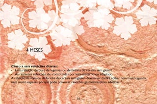 Cinco a seis refeições diárias:
- Uma refeição de puré de legumes ou de farinha de cereais sem glúten.
- As restantes refeições são constituídas por leite materno ou adaptado.
A refeição de sopa ou de farinha de cereais sem glúten deverá ser dada à colher,nem muito aguada
nem muito espessa, porque pode provocar reacções gastrointestinais adversas.
4 MESES
__ 38 __
 
