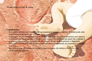 Considerações
- Se a criança estiver a ser amamentada exclusivamente ao peito, o técnico de saúde pode adiar
a diversificação alimentar até o 6º mês.
- A passagem de uma alimentação líquida de fácil deglutição para novos alimentos, com sabores
e consistências diferentes, não é fácil para as crianças. É fundamental que quem dá a refeição à
criança escolha o melhor momento do dia e faça-o de uma forma paciente e disponível.
- Inicie com consistências mais fluidas e pequenas doses, completando, se necessário, a refeição
com leite.
- Se a criança tiver dificuldade em aceitar a sopa ou a papa, não desista e faça uma nova
tentativa no dia seguinte.
__ 39 __
*Fundo: obtido através de cebola
 