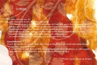 5 MESES
Até cinco refeições por dia:
- Uma refeição de farinha de cereais sem glúten.
- Uma refeição de puré de legumes e a sobremesa de fruta.Após uma a duas semanas, pode-se
juntar a carne ao puré, só para dar o gosto, e retirá-la no final. Inicialmente, como período de
transição, podemos utilizar durante 3 a 6 dias o caldo de carne.
Na introdução da carne, devemos começar pelas carnes brancas, respeitando a seguinte
sequência: frango, peru, borrego, coelho, vitela e, por último, vaca.
- As restantes refeições são constituídas por leite materno ou adaptado.
Considerações
O puré de legumes não precisa de ser feito todos os dias.Poderá ser conservado adequadamente
no frigorífico cerca de 48 horas.
A conservação do puré deve ser feita em embalagens individuais de plástico ou vidro tapadas
que deverão ir para o frigorífico assim que não houver vapor de água.
__ 41 __
*Fundo: obtido através de diospiro
 
