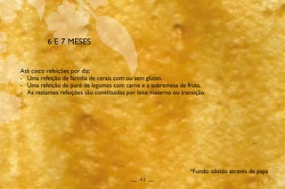 6 E 7 MESES
Até cinco refeições por dia:
-	 Uma refeição de farinha de cerais com ou sem glúten.
-	 Uma refeição de puré de legumes com carne e a sobremesa de fruta.
-	 As restantes refeições são constituídas por leite materno ou transição.
__ 43 __
*Fundo: obtido através de papa
 