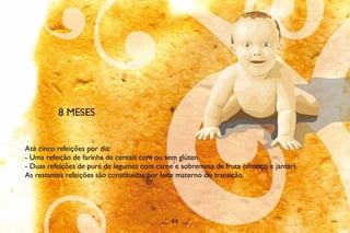 8 MESES
Até cinco refeições por dia:
- Uma refeição de farinha de cereais com ou sem glúten.
- Duas refeições de puré de legumes com carne e sobremesa de fruta (almoço e jantar).
As restantes refeições são constituídas por leite materno ou transição.
__ 44 __
 