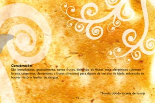 Considerações
São introduzidos, gradualmente, novos frutos, deixando os frutos mais alergénicos (citrinos –
laranja, tangerinas, clementinas e frutos silvestres) para depois de um ano de idade, sobretudo se
houver história familiar de alergias.
__ 45 __
*Fundo: obtido através de laranja
 