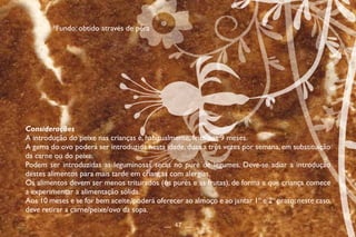 Considerações
A introdução do peixe nas crianças é, habitualmente, feita aos 9 meses.
A gema do ovo poderá ser introduzida nesta idade, duas a três vezes por semana, em substituição
da carne ou do peixe.
Podem ser introduzidas as leguminosas secas no puré de legumes. Deve-se adiar a introdução
destes alimentos para mais tarde em crianças com alergias.
Os alimentos devem ser menos triturados (os purés e as frutas), de forma a que criança comece
a experimentar a alimentação sólida.
Aos 10 meses e se for bem aceite,poderá oferecer ao almoço e ao jantar 1º e 2º prato;neste caso,
deve retirar a carne/peixe/ovo da sopa.
__ 47 __
*Fundo: obtido através de pêra
 