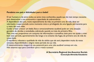 Parabéns aos pais e felicidades para o bebé!
O ser humano é, de entre todos os seres vivos conhecidos, aquele que de mais tempo necessita
para desenvolver a sua autonomia e capacidade de sobrevivência.
A dependência dos pais, muito especialmente da mãe, no primeiro ano de vida, deve ser
valorizada e experienciada como momento único e privilegiado de uma ligação permanente para
o resto das suas vidas.
Cuidar e fazer crescer um bebé, física e emocionalmente saudável pode ser uma situação
geradora de dúvidas e ansiedades, sobretudo quando se trata do primeiro filho.
Mais uma vez, preparámos um conjunto de informações e conselhos úteis para vos ajudar a viver
bem esse período, aparentemente tão longo e no entanto tão fugaz, do primeiro ano de vida do
vosso bebé.
O equilíbrio, robustez e qualidade de vida do adulto que ele será, dependem muito da vossa
sensatez, disponibilidade e alegria neste período da sua vida.
O desenvolvimento integral do seu potencial para uma vida saudável começa em vós.
Nós estamos aqui para contribuir para o vosso sucesso!
A Secretária Regional dos Assuntos Sociais
Conceição Almeida Estudante
 