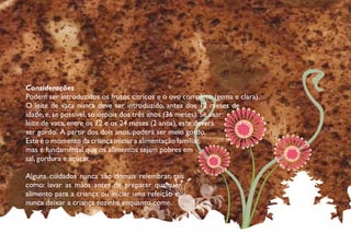 Considerações
Podem ser introduzidos os frutos cítricos e o ovo completo (gema e clara).
O leite de vaca nunca deve ser introduzido, antes dos 12 meses de
idade, e, se possível, só depois dos três anos (36 meses). Se usar
leite de vaca, entre os 12 e os 24 meses (2 anos), este deverá
ser gordo. A partir dos dois anos, poderá ser meio gordo.
Este é o momento da criança iniciar a alimentação familiar,
mas é fundamental que os alimentos sejam pobres em
sal, gordura e açúcar.
Alguns cuidados nunca são demais relembrar, tais
como: lavar as mãos antes de preparar qualquer
alimento para a criança ou iniciar uma refeição e
nunca deixar a criança sozinha enquanto come.
__ 49 __
 