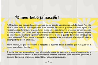“...Uns dizem que é parecido comigo outros são de opinião que saiu mais ao lado do pai. Para nós
ele é o mais lindo! O mais importante é ser saudável. Durante a gravidez alterámos alguns dos
nossos hábitos alimentares e aprendemos muito sobre este tema. Fui preparada para amamentar
e estou a fazê-lo, mas temos ainda algumas dúvidas, relativamente à etapa seguinte, ou seja, depois
do leite materno qual será o primeiro alimento sólido? Como e quando deveremos introduzir os
novos alimentos? Como ajudar o nosso filho a aprender a ter uma alimentação diversificada e a
saber partilhá-la com a família?...”
Neste manual, os pais encontram as respostas a algumas destas questões que vão ajudá-los a
tomar as melhores decisões.
É tarefa dos pais proporcionar uma alimentação capaz de assegurar o normal crescimento e
desenvolvimento da criança e simultaneamente oferecer alimentos com diferentes paladares e
texturas de modo a criar, desde cedo, hábitos alimentares saudáveis.
__ 5 __
 