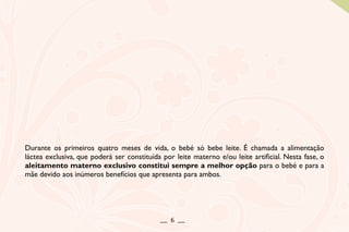 Durante os primeiros quatro meses de vida, o bebé só bebe leite. É chamada a alimentação
láctea exclusiva, que poderá ser constituída por leite materno e/ou leite artificial. Nesta fase, o
aleitamento materno exclusivo constitui sempre a melhor opção para o bebé e para a
mãe devido aos inúmeros benefícios que apresenta para ambos.
__ 6 __
 