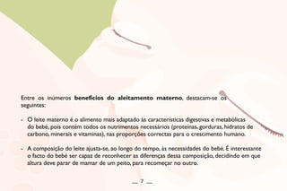 Entre os inúmeros benefícios do aleitamento materno, destacam-se os
seguintes:
- O leite materno é o alimento mais adaptado às características digestivas e metabólicas
do bebé, pois contém todos os nutrimentos necessários (proteínas, gorduras, hidratos de
carbono, minerais e vitaminas), nas proporções correctas para o crescimento humano.
- A composição do leite ajusta-se, ao longo do tempo, às necessidades do bebé. É interessante
o facto do bebé ser capaz de reconhecer as diferenças dessa composição, decidindo em que
altura deve parar de mamar de um peito, para recomeçar no outro.
__ 7 __
 