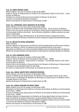 Prof. Dr. FÁBIO ANCONA LOPEZ
Médico Pediatra com área de atuação em Nutrologia (SBP).
Professor Titular do Departamento de Pediatria da Universidade Federal de São Paulo - Escola
Paulista de Medicina.
Presidente do Comitê de Nutrologia da Sociedade de Pediatria de São Paulo.
Secretário da Sociedade Brasileira de Pediatria.
Membro participante do Departamento de Nutrologia da SBP.
Profa. Dra. FERNANDA LUISA CERAGIOLI DE OLIVEIRA
Médica Pediatra com área de atuação em Nutrologia (SBP).
Doutora em Pediatria pela Universidade Federal de São Paulo - Escola Paulista de Medicina.
Chefe do setor de suporte nutricional da Disciplina de Nutrologia do Departamento de Pediatria
da Universidade Federal de São Paulo - Escola Paulista de Medicina e Médica assistente do ambulatório de Obesidade.
Diretora clínica da Equipe Multidisciplinar de Terapia Nutricional do Hospital São Paulo.
Assessora do Núcleo de Nutrição do Instituto de Ensino e Pesquisa do Hospital Israelita Albert Einstein.
Prof. Dr. HÉLCIO DE SOUSA MARANHÃO
Médico Pediatra.
Professor Adjunto do Departamento de Pediatria da Universidade Federal do Rio Grande do Norte.
Mestre em Pediatria e Doutor em Medicina pela Universidade Federal de São Paulo.
Especialista em Pediatria e em Gastroenterologia Pediátrica pela Sociedade Brasileira de Pediatria.
Membro do Conselho Científico do Departamento de Nutrologia da Sociedade Brasileira de Pediatria.
Prof. Dr. LUIZ ANDERSON LOPES
Médico Pediatra com área de atuação em Nutrologia (SBP).
Professor Titular de Pediatria da Universidade de Santo Amaro - UNISA.
Professor Adjunto Visitante - Departamento de Pediatria - Universidade Federal de São Paulo Escola Paulista de Medicina.
Chefe do Setor de Crescimento e Desenvolvimento da Disciplina de Nutrologia do Departamento
de Pediatria da Universidade Federal de São Paulo.
Secretário do Departamento de Nutrologia da Sociedade Brasileira de Pediatria.
Profa. Dra. MARIA ARLETE MEIL SCHIMITH ESCRIVÃO
Médica Pediatra com área de atuação em Nutrologia (SBP).
Doutora em Medicina pelo Departamento de Pediatria da Universidade Federal de São Paulo.
Chefe do Setor de Obesidade da Disciplina de Nutrologia do Departamento de Pediatria da Universidade Federal de São Paulo.
Membro Participante do Departamento de Nutrologia da SBP.
Profa. Dra. MARIA MARLENE DE SOUZA PIRES.
Médica Pediatra com área de atuação em Nutrologia (SBP).
Especialista em Nutrologia pelo Instituto da Criança da Faculdade de Medicina da Universidade
de São Paulo - FMUSP.
Doutora em Medicina pelo Departamento de Pediatria da Faculdade de Medicina da Universidade
de São Paulo - FMUSP.
Professora Adjunto do Departamento de Pediatria da Universidade Federal de Santa Catarina.
Chefe da Pediatria do Hospital Universitário da Universidade Federal de Santa Catarina.
Chefe do Serviço de Metabologia e Nutrição (MENU) do Hospital Infantil Joana de Gusmão (HIJG)
e do Serviço de Pediatria do Hospital Universitário (SPHU).
Membro participante do Departamento de Nutrologia da SBP.

8

Manual de Orientação – Departamento de Nutrologia

 
