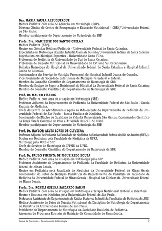 Dra. MARIA PAULA ALBUQUERQUE
Medica Pediatra com área de Atuação em Nutrologia (SBP).
Diretora Clinica do Centro de Recuperação e Educação Nutricional – CREN/Universidade Federal
de São Paulo.
Membro participante do Departamento de Nutrologia da SBP.
Profa. Dra. MARILEISE DOS SANTOS OBELAR
Médica Pediatra (SBP).
Mestre em Ciências Médicas/Pediatria - Universidade Federal de Santa Catarina.
Especialista em Nutrologia Hospital Infantil Joana de Gusmão/Universidade Federal de Santa Catarina
Especialista em Nutrição Esportiva - Universidade Gama Filho.
Professora de Pediatria da Universidade do Sul de Santa Catarina.
Professora de Suporte Nutricional da Universidade do Extremo Sul Catarinense.
Pediatra Nutróloga do Hospital da Universidade Federal de Santa Catarina e Hospital Infantil
Joana de Gusmão.
Coordenadora do Serviço de Nutrição Parenteral do Hospital Infantil Joana de Gusmão.
Vice-Presidente da Sociedade Catarinense de Nutrição Parenteral e Enteral.
Membro do Conselho Científico do Departamento de Nutrologia da SBP.
Membro da Equipe de Suporte Nutricional do Hospital da Universidade Federal de Santa Catarina
Membro do Conselho Científico do Departamento de Nutrologia da SBP.
Prof. Dr. MAURO FISBERG
Médico Pediatra com área de atuação em Nutrologia (SBP).
Professor Adjunto do Departamento de Pediatria da Universidade Federal de São Paulo - Escola
Paulista de Medicina.
Chefe do Centro de Atendimento e Apoio ao Adolescente do Departamento de Pediatria da Universidade Federal de São Paulo - Escola Paulista de Medicina.
Coordenador do Núcleo de Qualidade de Vida da Universidade São Marcos. Coordenador Cientifico
da Força Tarefa Controle de Peso e Atividade Física ILSI Brasil.
Membro participante do Departamento de Nutrologia da SBP.
Prof. Dr. NAYLOR ALVES LOPES DE OLIVEIRA
Professor Adjunto de Pediatria da Faculdade de Medicina da Universidade Federal do Rio de Janeiro (UFRJ).
Doutor em Medicina pela Faculdade de Medicina da UFRJ.
Nutrólogo pela AMB e SBP.
Chefe do Serviço de Nutrologia do IPPMG da UFRJ.
Membro do Conselho Científico do Departamento de Nutrologia da SBP.
Prof. Dr. PAULO PIMENTA DE FIGUEIREDO SOUZA
Médico Pediatra com área de atuação em Nutrologia pela SBP.
Professor Assistente do Departamento de Pediatria da Faculdade de Medicina da Universidade
Federal de Minas Gerais.
Mestre em Pediatria pela Faculdade de Medicina da Universidade Federal de Minas Gerais
Coordenador do setor de Nutrição Pediátrica do Departamento de Pediatria da Faculdade de
Medicina da Universidade Federal de Minas Gerais - Hospital das Clínicas da Universidade Federal
de Minas Gerais.
Profa. Dra. ROSELI OSELKA SACCARDO SARNI
Médica Pediatra com área de atuação em Nutrologia e Terapia Nutricional Enteral e Parenteral.
Mestre e Doutora em Medicina pela Universidade Federal de São Paulo.
Professora Assistente do Departamento de Saúde Materno-Infantil da Faculdade de Medicina do ABC.
Médica-Assistente do Setor de Terapia Nutricional da Disciplina de Nutrologia do Departamento
de Pediatria da Universidade Federal de São Paulo.
Presidente do Departamento de Nutrologia da Sociedade Brasileira de Pediatria.
Assessora do Programa Einstein de Nutrição da Comunidade de Paraisópolis.
Manual de Orientação – Departamento de Nutrologia

9

 