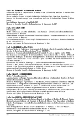 Profa. Dra. ROCKSANE DE CARVALHO NORTON
Professora adjunta do Departamento de Pediatria da Faculdade de Medicina da Universidade
Federal de Minas Gerais.
Mestre em Pediatria pela Faculdade de Medicina da Universidade Federal de Minas Gerais.
Doutora em Gastroenterologia pela Faculdade de Medicina da Universidade Federal de Minas
Gerais.
Especialista em Nutrologia pela ABRAN/SBP.
Membro do Conselho Científico do Departamento de Nutrologia da SBP.
Profa. ROSE VEGA PATIN
Nutricionista.
Mestre em Ciências Aplicadas à Pediatria – área Nutrição - Universidade Federal de São Paulo Escola Paulista de Medicina.
Doutoranda em Nutrição – Universidade Federal de São Paulo - Universidade Federal de São Paulo
- Escola Paulista de Medicina.
Nutricionista da Disciplina de Nutrologia do Departamento de Pediatria da Universidade Federal
de São Paulo – UNIFESP.
Membro participante do Departamento de Nutrologia da SBP.
Prof. Dr. SEVERINO DANTAS FILHO
Professor Titular de Pediatria do Departamento de Pediatria e Puericultura da Escola Superior de
Ciências da Santa Casa de Misericórdia de Vitória -EMESCAM.
Professor do Departamento de Pediatria da Universidade Federal do Espírito Santo - UFES.
Vice-diretor da Escola Superior de Ciências da Santa Casa de Misericórdia de Vitória - EMESCAM.
Coordenador do Projeto de Extensão do Departamento de Pediatria da Universidade Federal do
Espírito Santo - Educação e Saúde Comunitária para Lactente e Pré-escolar da Comunidade de
São Pedro-Vitória-E.S.
Coordenador do Comitê de Nutrologia da Sociedade Espírito-santense de Pediatria.
Membro da Mesa Diretora do Conselho de Segurança Alimentar e Nutricional do Espírito Santo.
Membro Titular do Conselho Estadual de Segurança Alimentar e Nutricional do Espírito Santo representando a Universidade Federal do Espírito Santo.
Membro do Conselho Científico do Departamento de Nutrologia da SBP.
Profa. SILVANA GOMES BENZECRY
Médica Pediatra Intensivista.
Área de Atuação em Terapia Nutricional Parenteral e Enteral pela Sociedade Brasileira de Nutrição Parenteral e Enteral (SBNPE).
Mestre em Medicina pelo Departamento de Pediatria da Universidade Federal de São Paulo - UNIFESP.
Coordenadora da Disciplina de Saúde da Criança da Universidade Estadual do Amazonas -UEA.
Professora da Disciplina de Saúde da Criança da Universidade Estadual do Amazonas -UEA.
Orientadora-Pesquisadora do PAICI- Programa Amazônico de Iniciação Cientifica.
Presidente do CIADIN- Centro Interdisciplinar de Atenção aos Distúrbios Nutricionais Amazonas
Presidente do Departamento de Nutrologia da Sociedade Amazonense de Pediatria.
Membro participante do Departamento de Nutrologia da SBP.
Profa. Dra. VIRGÍNIA RESENDE SILVA WEFFORT
Professora adjunto do Departamento Materno-Infantil da Faculdade de Medicina do Triângulo Mineiro.
Mestre e Doutora em Pediatria pela Faculdade de Medicina de Ribeirão Preto-Universidade de São Paulo.
Pediatra Nutróloga pela Sociedade Brasileira de Pediatria e Associação Brasileira de Alimentação
e Nutrição.
Chefe do Departamento Materno-Infantil da Faculdade de Medicina do Triângulo Mineiro.
Presidente do Comitê de Nutrologia da Sociedade Mineira de Pediatria.
Membro participante do Departamento de Nutrologia da SBP.

10

Manual de Orientação – Departamento de Nutrologia
Apresentação

 