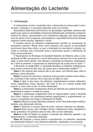 Alimentação do Lactente
1 - Introdução
O conhecimento correto e atualizado sobre a alimentação da criança sadia é essencial para a avaliação e a orientação adequadas sobre sua nutrição.
Boas práticas alimentares irão fornecer, em quantidade e qualidade, alimentos adequados para suprir as necessidades nutricionais definidas pelo crescimento e desenvolvimento da criança, apresentando-os em consistência adequada, para assim proteger
suas vias aéreas contra a aspiração, não excedendo a capacidade funcional dos sistemas
orgânicos (cardio-vascular, digestório e renal)1.
O consumo precoce de alimentos complementares interfere na manutenção do
aleitamento materno2. Muitas vezes, estes alimentos não suprem as necessidades
nutricionais dessa faixa etária, na qual a velocidade de crescimento é elevada, tornando os lactentes mais vulneráveis tanto à desnutrição quanto a deficiências de
certos micronutrientes3,4.
O Departamento de Nutrologia da Sociedade Brasileira de Pediatria adota a recomendação da OMS, que preconiza o uso de leite materno exclusivo até os seis meses de
idade. A partir deste período, está indicada a introdução de alimentos complementares, e deve-se promover a manutenção da amamentação até os dois anos ou mais5,6,7,8.
O Ministério da Saúde/OPAS e a Sociedade Brasileira de Pediatria estabeleceram,
para crianças menores de dois anos, dez passos para a alimentação saudável5,6,7,8.
Passo 1. Dar somente leite materno até os seis meses, sem oferecer água, chás ou
quaisquer outros alimentos.
Passo 2. A partir dos seis meses, introduzir de forma lenta e gradual outros alimentos, mantendo o leite materno até os dois anos de idade ou mais.
Passo 3. Após os seis meses, dar alimentos complementares (cereais, tubérculos,
carnes, leguminosas, frutas, legumes), três vezes ao dia, se a criança receber leite
materno, e cinco vezes ao dia, se estiver desmamada.
Passo 4. A alimentação complementar deverá ser oferecida sem rigidez de horários,
respeitando-se sempre a vontade da criança.
Passo 5. A alimentação complementar deve ser espessa desde o início e oferecida
com colher; começar com consistência pastosa (papas/purês) e, gradativamente, aumentar a consistência até chegar à alimentação da família.
Passo 6. Oferecer à criança diferentes alimentos ao dia. Uma alimentação variada é,
também, uma alimentação colorida.
Passo 7. Estimular o consumo diário de frutas, verduras e legumes nas refeições.
Passo 8. Evitar açúcar, café, enlatados, frituras, refrigerantes, balas, salgadinhos e
outras guloseimas nos primeiros anos de vida. Usar sal com moderação.
Passo 9. Cuidar da higiene no preparo e manuseio dos alimentos; garantir o seu
armazenamento e conservação adequados.
Passo 10. Estimular a criança doente e convalescente a se alimentar, oferecendo
sua alimentação habitual e seus alimentos preferidos, respeitando a sua aceitação.
Manual de Orientação – Departamento de Nutrologia

11

 