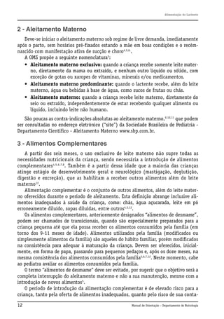 Alimentação do Lactente

2 - Aleitamento Materno
Deve-se iniciar o aleitamento materno sob regime de livre demanda, imediatamente
após o parto, sem horários pré-fixados estando a mãe em boas condições e o recémnascido com manifestação ativa de sucção e choro4,5,6,.
A OMS propõe a seguinte nomenclatura5:
• Aleitamento materno exclusivo: quando a criança recebe somente leite materno, diretamente da mama ou extraído, e nenhum outro líquido ou sólido, com
exceção de gotas ou xaropes de vitaminas, minerais e/ou medicamentos.
• Aleitamento materno predominante: quando o lactente recebe, além do leite
materno, água ou bebidas à base de água, como sucos de frutas ou chás.
• Aleitamento materno: quando a criança recebe leite materno, diretamente do
seio ou extraído, independentemente de estar recebendo qualquer alimento ou
líquido, incluindo leite não humano.
São poucas as contra-indicações absolutas ao aleitamento materno,9,10,11 que podem
ser consultadas no endereço eletrônico (“site”) da Sociedade Brasileira de Pediatria Departamento Científico - Aleitamento Materno www.sbp.com.br.

3 - Alimentos Complementares
A partir dos seis meses, o uso exclusivo de leite materno não supre todas as
necessidades nutricionais da criança, sendo necessária a introdução de alimentos
complementares4,5,6,7,8. Também é a partir dessa idade que a maioria das crianças
atinge estágio de desenvolvimento geral e neurológico (mastigação, deglutição,
digestão e excreção), que as habilitam a receber outros alimentos além do leite
materno12.
Alimentação complementar é o conjunto de outros alimentos, além do leite materno oferecidos durante o período de aleitamento. Esta definição abrange inclusive alimentos inadequados à saúde da criança, como: chás, água açucarada, leite em pó
erroneamente diluído, sopas diluídas, entre outros4,5,12.
Os alimentos complementares, anteriormente designados “alimentos de desmame”,
podem ser chamados de transicionais, quando são especialmente preparados para a
criança pequena até que ela possa receber os alimentos consumidos pela família (em
torno dos 9-11 meses de idade). Alimentos utilizados pela família (modificados ou
simplesmente alimentos da família) são aqueles do hábito familiar, porém modificados
na consistência para adequar à maturação da criança. Devem ser oferecidos, inicialmente, em forma de papa, passando para pequenos pedaços e, após os doze meses, na
mesma consistência dos alimentos consumidos pela família5,6,7,12. Neste momento, cabe
ao pediatra avaliar os alimentos consumidos pela família.
O termo “alimentos de desmame” deve ser evitado, por sugerir que o objetivo será a
completa interrupção do aleitamento materno e não a sua manutenção, mesmo com a
introdução de novos alimentos5.
O período de introdução da alimentação complementar é de elevado risco para a
criança, tanto pela oferta de alimentos inadequados, quanto pelo risco de sua conta12

Manual de Orientação – Departamento de Nutrologia

 