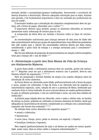 Alimentação do Lactente

minação devido a manipulação/preparo inadequados, favorecendo a ocorrência de
doença diarréica e desnutrição. Oferecer adequada orientação para as mães, durante
este período, é de fundamental importância e deve ser realizada por profissionais da
área de saúde5.
É necessário lembrar que a introdução dos alimentos complementares deve ser gradual, sob a forma de papas, oferecidos com a colher6,7,15.
É importante oferecer água potável, porque os alimentos oferecidos ao lactente
apresentam maior sobrecarga de solutos para os rins.
A composição da dieta deve ser variada e fornecer todos os tipos de nutrientes5,6,7.
As recomendações nutricionais para crianças menores de dois anos de idade têm
sido constantemente revistas por grupos de especialistas bem como diferentes parâmetros
têm sido usados para o cálculo das necessidades calóricas diárias por faixa etária,
considerando o gasto total de energia e a energia necessária para o crescimento13.
Anexo 1 - DRI.
Não há uma definição de proporção de macronutrientes em relação à oferta energética
total para crianças até 1 ano de idade.13,14

4 - Alimentação a partir dos Seis Meses de Vida da Criança
em Aleitamento Materno
A partir desta idade, o aleitamento materno deve ser mantido, porém não exclusivo.4,5,6,7 Naqueles casos em que o aleitamento materno não é possível, deve-se usar
fórmula infantil de seguimento.14,15,16,17,18
Deve ser pesquisada a história familiar de atopia e/ou reações alérgicas antes da
introdução de novos alimentos.
As frutas devem ser oferecidas nesta idade, preferencialmente sob a forma de papas
e sucos, sempre em colheradas. O tipo de fruta a ser oferecido terá de respeitar as
características regionais, custo, estação do ano e a presença de fibras, lembrando que
nenhuma fruta é contra-indicada. Os sucos naturais devem ser usados preferencialmente após as refeições principais, e não em substituição a estas, em uma dose máxima de
240ml/dia15.
A primeira papa salgada deve ser oferecida, entre o sexto e sétimo mês, no horário
de almoço ou jantar, podendo ser utilizados os mesmos alimentos da família, desde que
adequados às características do lactente, completando-se a refeição com a amamentação,
enquanto não houver boa aceitação5,12,13,15.
Tal refeição deve conter alimentos dos seguintes grupos5,6,7:
• cereais e tubérculos;
• leguminosas;
• carne (vaca, frango, porco, peixe ou vísceras, em especial, o fígado);
• hortaliças (verduras e legumes).
Óleo vegetal (preferencialmente de soja) e sal devem ser usados em menor quantidade, assim como, deve-se evitar caldos e temperos industrializados5,6,7.
Manual de Orientação – Departamento de Nutrologia

13

 