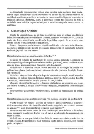 Alimentação do Lactente

A alimentação complementar, embora com horários mais regulares, deve inicialmente, seguir o modelo que vinha acontecendo no período do aleitamento materno, no
sentido de continuar permitindo a atuação do mecanismo fisiológico da regulação da
ingestão alimentar. Mantendo, assim, a percepção correta das sensações de fome e
saciedade, característica imprescindível para a nutrição adequada, sem excessos ou
carências.

5 - Alimentação Artificial
Diante da impossibilidade do aleitamento materno, deve-se utilizar uma fórmula
infantil que satisfaça as necessidades do lactente, conforme recomendado16,17. Antes do
sexto mês deverá ser utilizada uma fórmula de partida e, a partir do sexto mês, recomenda-se uma fórmula infantil de seguimento.
Para as crianças em uso de fórmulas infantis modificadas, a introdução de alimentos
não lácteos poderá seguir o mesmo preconizado para aquelas em aleitamento materno
exclusivo (a partir dos seis meses).
Características gerais das fórmulas infantis:3,8,16
Gordura: há redução da quantidade de gordura animal saturada e acréscimo de
óleos vegetais (gorduras poliinsaturadas de melhor qualidade), como também o acréscimo de ácidos graxos essenciais (linoléico e alfa-linolênico).
Carboidratos: as fórmulas contêm lactose exclusiva ou associação de lactose com
polímeros de glicose (malto-dextrinas), não necessitando, portanto, de adição de açúcar ou farinha.
Proteínas: há quantidade adequada de proteína com desnaturação protéica (quebra
da caseína, em cadeias menores, formando proteínas solúveis e favorecendo a digestão
e absorção), além de melhor relação proteína do soro/caseína.
Minerais: há modificação nos teores dos minerais tentando aproximar os seus teores
aos do leite materno. A relação cálcio/fósforo é adequada, favorecendo a mineralização
óssea.
Oligoelementos (vitaminas e microminerais): atendem às necessidades da criança
sadia.
Características gerais do leite de vaca (“in-natura, integral, pó ou fluido”):
O leite de vaca (“in-natura”, integral, pó ou fluido) por não contemplar as características descritas acima, não é considerado alimento apropriado para crianças menores
de um ano21-25, além de apresentar as seguintes inadequações:3,8
Gorduras: contém baixos teores de ácido linoléico (10 vezes inferior às fórmulas),
sendo necessário o acréscimo de óleo vegetal para o atendimento das necessidades do
recém-nascido.
Carboidratos: a sua quantidade é insuficiente, sendo necessário o acréscimo de
outros açúcares, freqüentemente mais danosos à saúde, como a sacarose, com elevado
poder cariogênico.
16

Manual de Orientação – Departamento de Nutrologia

 