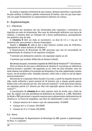 Alimentação do Lactente

Ao avaliar a ingestão nutricional de uma criança, devemos aproveitar a oportunidade para verificar os hábitos e padrões alimentares da família, uma vez que esses exercem um papel fundamental no comportamento alimentar da criança.

6 - Suplementação
6.1 - Vitaminas
A maioria das vitaminas não são sintetizadas pelo organismo e necessitam ser
ingeridas por meio da alimentação. Nos casos de alimentação deficiente com riscos de
carência, a vitamina deve ser utilizada sob a forma medicamentosa, principalmente
nos primeiros anos de vida.
A vitamina K deve ser dada ao nascimento, na dose de 0,5 a 1 mg por via
intramuscular, para prevenir a doença hemorrágica.
Quanto a vitamina D, sabe-se que o leite materno contém cerca de 25UI/litro,
dependendo do status materno de vitamina.26
O Departamento de Nutrologia da SBP preconiza que não há necessidade de
suplementação de vitamina D nas seguintes condições:
• lactentes em aleitamento materno com exposição regular ao sol;
• lactentes que recebem 500ml/dia de fórmula infantil.
Nas demais situações, recomenda a ingestão de 200UI/dia de vitamina D26-29 até 18 meses.
Entre os fatores de risco para a deficiência de vitamina D, encontram-se: deficiência
materna durante a gravidez, não exposição ao sol, viver em altas latitudes, viver em
áreas urbanas com prédios e/ou poluição que bloqueiam a luz solar, pigmentação cutânea
escura, uso de protetor solar, variações sazonais, cobrir todo o corpo ou uso de alguns
anticonvulsivantes27.
Recomenda-se a exposição direta da pele à luz solar, a partir da segunda semana de
vida, sendo suficiente a quota semanal de 30 minutos com a criança usando apenas
fraldas (seis a oito minutos por dia, três vezes por semana)28, ou de duas horas/semana
em exposição parcial (17 minutos por dia) com exposição apenas da face e mãos da
criança26,27.
A concentração de vitamina A no leite materno varia de acordo com a dieta da
mãe. Em regiões com alta prevalência de deficiência de vitamina A, a OMS, Ministério
da Saúde e SBP preconizam o seguinte esquema para suplementação medicamentosa de
vitamina A, na forma de megadoses, que deve ser administrado a cada 4-6 meses30:
• crianças menores de 6 meses e que são amamentadas: 50.000UI
• crianças de 6 a 12 meses: 100.000UI
• crianças de 12 a 72 meses 200.000UI
6.2 - Ferro
A recomendação do Departamento de Nutrologia da SBP, quanto à suplementação
de ferro, é a seguinte:
18

Manual de Orientação – Departamento de Nutrologia

 