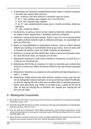 Alimentação do Lactente

2 - A introdução dos alimentos complementares deve seguir o seguinte esquema:
- até sexto mês, apenas leite materno;
- após, continuar com leite materno e introduzir papa de frutas;
- 6° ao 7° mês, primeira papa salgada, ovo e suco de fruta;
- 7° ao 8° mês, segunda papa salgada;
- 9° ao 11° mês, gradativamente passar para a comida da família, desde que
adequada;
- 12° mês, comida da família.
3 - Os alimentos, na mistura, devem conter: cereal ou tubérculo, alimento protéico
de origem animal, leguminosas e hortaliças (misturas múltpilas).
4 - Estimular o consumo de água potável, frutas e sucos. Os sucos naturais devem
ser usados preferencialmente após as refeições principais, em quantidade máxima de 240ml/dia.
5 - Diante da impossibilidade do aleitamento materno, deve-se utilizar fórmula
infantil que satisfaça às necessidades deste grupo etário. Antes do sexto mês
as fórmulas de partida e após esta idade, fórmulas de seguimento.
6 - Estimular o consumo de leite (500ml/dia), assim como de seus derivados visando a boa oferta de cálcio, no segundo ano de vida.
7 - Administrar vitamina K a todo recém-nascido ao nascimento, na dose de 0,5 a
1,0mg por via intramuscular.
8 - Administrar 200 UI/dia de vitamina D a todos os lactentes que recebem leite
materno ou menos que 500ml de fórmula infantil e que não tenham exposição
ao sol.
9 - Administrar vitamina A nas regiões de alta prevalência de hipovitaminose A, a
cada 4 - 6 meses.
10 - Administrar sulfato ferroso para todo lactente, nascido a termo, que não estiver em aleitamento materno exclusivo ou em uso de fórmula infantil fortificada,
na dose de 1mg/kg/dia até os dois anos de idade. Para os nascidos prematuramente (com peso maior que 1500g) ou de baixo peso, a partir do 30º dia de
vida, na dose de 2mg/kg/dia no primeiro ano, seguido por 1mg/kg/dia até
dois anos de idade.

8 - Bibliografia Consultada
01. Brown,KH el al. Sate of the art review paper for the meeting on Consultation on complementary feeding.
Montpellier, France, 1995.
02. Zeitlin MT, Ahmed NU. Nutritional correlates of frequency and length of breastfeeding in rural Bangladesh.
Early Hum Develop. 1995;41:97-100.
03. Food and Agriculture Organization, World Health Organization, United Nations Organization. Energy
and protein requirements of a joint expert consultation group. WHO Technical Report Series 724. Geneva:
FAO/WHO/UNO; 1985.
04. Brasil. Ministério da Saúde. Secretaria de política de Saúde. Organização Pan Americana de Saúde. Guia
alimentar para crianças menores de dois anos. Brasília: Ministério da Saúde, 2002.

20

Manual de Orientação – Departamento de Nutrologia

 