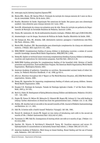 Alimentação do Lactente

05. www.opas.org.br/sistema/arquivos/dpassos:PDF.
06. Monte,CMG., Muniz, HF, Dantas Filho,S. Promoção da nutrição de crianças menores de 5 anos no dia-adia da comunidade. Vitória, Ed do Autor, 2001.
07. Brasília, Ministério da Saúde. Organização Pan-americana de Saúde. Dez passos para uma alimentação
saudável. Guia alimentar para crianças menores de 2 anos. 2002.
08. Sarni,RS. Alimentação da criança nos primeiros anos de vida. Temas de nutrição em pediatria do Departamento de Nutrição da Sociedade Brasileira de Pediatria, fascículo 3,2004.
09. Chaves, RG, Lamounier, JA. Uso de medicamentos durante a lactação. J Pediatr. 80(5 supl ):S189-S198,2004.
10. Amamentação e uso de drogas. Secretaria de Políticas de Saúde. Brasília: Ministério da Saúde. 2000.
11. Del Ciampo,LA, Rico, RG, Almeida, CAN. Aleitamento materno: passagens e transferências mãe-filho.
São Paulo. Atheneu, 2004.
12. Monte,CMG, Giugliani, ERJ. Recomendações para alimentação complementar da criança em aleitamento
materno. J Pediatr. 80(5 supl):S131-141, 2004.
13. WHO/UNICEF. Complementary feeding of young children in developing countries: a review of current
cientific knowledge. Geneva:World Heath Organization, WHO/NUT/98.1,1998.
14. Dewey KG, Update on technical issues concerning complementary feeeding of young children in developing
countries and implications for intervention programs. Food Nut Bull. 2003;24:5-28.
15. PAHO/WHO Guiding principles for complementary feeding of the breastfed child. Division of health
promotion and protection. Food and Nutrition Program. Pan American Health Organization/World Health
Organization. Washington/Geneva; 2003.
16. American Academy of pediatrics, Committee on nutrition. Recommended nutrient levels of infant formulas. In: Pediatric Nutrition Handbook. 4ª ed. 1998; pp 653-4.
17. ACC/scn. Nutrition throughout life 4ª Report on The World Nutrition Situation. ACC/SCN/World Health
organization. Geneva. 2000.
18. Dewey KG, Approaches for improving complementary feeding of infants and young children. Geneva:
World Health Organization; 2000.
19. Douglas C.R. Fisiologia da Gustação. Tratado de Fisiologia Aplicada à Saúde. 1ª ed São Paulo: Editora
Robe, 2002 p. 247-261.
20. Birch LL, Fisher JO. Development of Eating Behaviors Among Children and Adolescents. Pediatrics 101(3S1):
539 – 549, 2005.
21. Ziegler EE, Fomon SJ, Nelson SE, Rebouche CJ, Edwards BB, Rogers RR, Lehman LJ. Cow milk feeding in
infancy: further observations on blood loss from the gastrointestinal tract. J Pediatr 116: 11-18, 1990.
22. Zlotkin, SH. Another look at cow milk in the second 6 months of life. Journal of Pediatric Gastroenterology
and Nutrition 16: 1-3, 1993.
23. Oski FA. Is bovine milk a health hazard? Pediatrics 75(suppl): 182-186, 1985.
24. Penrod JC, Anderson K, Acosta PB. Impact on iron status of introducing cow’s milk in the second six
months of life. J Pediatr Gastroenterol Nutr 10(4):462-67,2001.
25. Tunnessen Jr. WW, Oski FA. Consequences of starting whole cow milk at 6 months of age. J Pediatr 111:
813-816,2000.
26. Specker, BL, Valanis, B, Hertzberg,V, Edwards,N, Tsang, RC. Sunshine exposure and serum 25hydroxyvitamin D concentrations in exclusively breast-fead infants. J. Pediat 1985;107:372-376.
27. American Academy of Pediatrics, Work Group en breast-feeding. Breast feeding and the use of human
milk. Pediatrics. 1997;100:1035-39.
Manual de Orientação – Departamento de Nutrologia

21

 