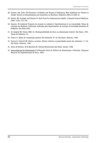 Alimentação do Lactente

28. Gartner, LM, Greer, FR Prevention of Rickets and Vitamin D Deficiency: New Guidelines for Vitamin D
Intake. Section on Breastfeeding and Committee on Nutrition. Pediatrics 2003;111:908-10.
29. Holick, MF. Sunlight and Vitamin D: Both Good for Cardiovascular Health. J.General Internal Medicine.
2002; 17(9): 733–735.
30. Queiroz, SS (relatora) Proposta de atuação no combate à hipovitaminose A na comunidade. Temas de
nutrição em Pediatria. Publicação elaborada pelo Departamento de nutrição da Sociedade Brasileira de
Pediatria, São Paulo.2001.
31. De Angelis RS; Ctenas MLB. In: Biodisponibilidade de ferro na alimentação infantil. São Paulo. 1993.
Temas de Pediatria. 52.
32. Franco G. Tabela de composição química dos alimentos. 9ª ed. São Paulo. Atheneu, 1999.
33. Franco,G, Chaloub SR. Dietas e receitas. Valores calóricos e propriedades gerais dos alimentos. 3 ª ed.
São Paulo. Atheneu. 1992.
34. Dutra de Oliveira, JE & Marchini,JS. Ciências Nutricionais São Paulo. Sarvier, 1998.
35. www.saude.gov.br/alimentação Coordenação Geral da Política de Alimentação e Nutrição. Programa
Nacional de Suplementação de Ferro. 2005.

22

Manual de Orientação – Departamento de Nutrologia

 
