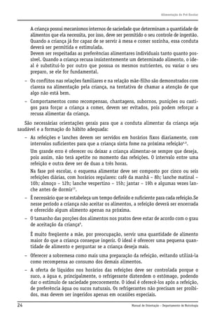 Alimentação do Pré-Escolar

A criança possui mecanismos internos de saciedade que determinam a quantidade de
alimentos que ela necessita, por isso, deve ser permitido o seu controle de ingestão.
Quando a criança já for capaz de se servir à mesa e comer sozinha, essa conduta
deverá ser permitida e estimulada.
Devem ser respeitadas as preferências alimentares individuais tanto quanto possível. Quando a criança recusa insistentemente um determinado alimento, o ideal é substituí-lo por outro que possua os mesmos nutrientes, ou variar o seu
preparo, se ele for fundamental.
– Os conflitos nas relações familiares e na relação mãe-filho são demonstrados com
clareza na alimentação pela criança, na tentativa de chamar a atenção de que
algo não está bem.
– Comportamentos como recompensas, chantagens, subornos, punições ou castigos para forçar a criança a comer, devem ser evitados, pois podem reforçar a
recusa alimentar da criança.
São necessárias orientações gerais para que a conduta alimentar da criança seja
saudável e a formação do hábito adequada:
– As refeições e lanches devem ser servidos em horários fixos diariamente, com
intervalos suficientes para que a criança sinta fome na próxima refeição4,6.
Um grande erro é oferecer ou deixar a criança alimentar-se sempre que deseja,
pois assim, não terá apetite no momento das refeições. O intervalo entre uma
refeição e outra deve ser de duas a três horas.
Na fase pré escolar, o esquema alimentar deve ser composto por cinco ou seis
refeições diárias, com horários regulares: café da manhã – 8h; lanche matinal –
10h; almoço – 12h; lanche vespertino – 15h; jantar – 19h e algumas vezes lanche antes de dormir13.
– É necessário que se estabeleça um tempo definido e suficiente para cada refeição.Se
nesse período a criança não aceitar os alimentos, a refeição deverá ser encerrada
e oferecido algum alimento apenas na próxima.
– O tamanho das porções dos alimentos nos pratos deve estar de acordo com o grau
de aceitação da criança6.
É muito freqüente a mãe, por preocupação, servir uma quantidade de alimento
maior do que a criança consegue ingerir. O ideal é oferecer uma pequena quantidade de alimento e perguntar se a criança deseja mais.
– Oferecer a sobremesa como mais uma preparação da refeição, evitando utilizá-la
como recompensa ao consumo dos demais alimentos.
– A oferta de líquidos nos horários das refeições deve ser controlada porque o
suco, a água e, principalmente, o refrigerante distendem o estômago, podendo
dar o estímulo de saciedade precocemente. O ideal é oferecê-los após a refeição,
de preferência água ou sucos naturais. Os refrigerantes não precisam ser proibidos, mas devem ser ingeridos apenas em ocasiões especiais.
24

Manual de Orientação – Departamento de Nutrologia

 