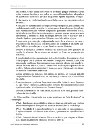 Alimentação do Pré-Escolar

– Salgadinhos, balas e doces não devem ser proibidos, porque estimularão ainda
mais o interesse da criança, mas podem ser consumidos em horários adequados e
em quantidades suficientes para não atrapalhar o apetite da próxima refeição.
– A criança deve ser confortavelmente acomodada à mesa com os outros membros
da família.
A aceitação dos alimentos se dá não só pela repetição à exposição, mas também, pelo
condicionamento social e a família é o modelo para o desenvolvimento de preferências e hábitos alimentares. Portanto, é importante que desde o primeiro ano de vida,
na introdução dos alimentos complementares, a criança observe outras pessoas se
alimentando O ambiente na hora da refeição deve ser calmo e tranqüilo, sem a
televisão ligada ou quaisquer outras distrações como brincadeiras e jogos .
É importante que a atenção esteja centrada no ato de se alimentar para que o
organismo possa desencadear seus mecanismos de saciedade. O ambiente tranqüilo facilitará a confiança e o prazer da criança em se alimentar.
– Envolver a criança nas tarefas de realização da alimentação como participar da
escolha do alimento, da sua compra no mercado ou feira e da preparação dos
alimentos.
– A monotonia alimentar, sem variações do tipo de alimento e de preparações é um
fator que pode tirar o apetite e o interesse da criança pelo alimento. Assim, uma
alimentação equilibrada deve ser representada por uma refeição com grande variedade de cores, texturas, formas interessantes e colocação no prato de forma
atrativa. Embora,seja desaconselhável fazer com que a criança aceite os alimentos somente se estiverem enfeitados.
– Limitar a ingestão de alimentos com excesso de gordura, sal e açúcar, pois são
comprovadamente fatores de risco para as doenças crônicas, não transmissíveis
no adulto.
– Preocupar-se com a qualidade de gordura consumida, limitando o uso de gorduras tipo ”trans” e saturadas, estimulando o consumo de gorduras monosaturadas
e poliinsaturadas, principalmente na forma de ômega 3.
– Oferecer alimentos ricos em ferro, cálcio, vitamina A e D e zinco, pois são essenciais nesta fase da vida.
Em última análise, é importante que sejam respeitadas as “Leis de Scudero” na
alimentação:
– 1ª Lei - Quantidade: A quantidade de alimento deve ser suficiente para cobrir as
exigências energéticas do organismo e manter em equilíbrio o seu balanço.
– 2ª Lei – Qualidade: O regime alimentar deve ser completo em sua composição.
O regime completo inclui todos os nutrientes, que devem ser ingeridos diariamente.
– 3ª Lei - Harmonia: Quantidades dos diversos nutrientes que integram a alimentação devem guardar uma relação de proporção entre si.
Manual de Orientação – Departamento de Nutrologia

25

 