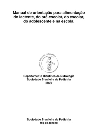 Manual de orientação para alimentação
do lactente, do pré-escolar, do escolar,
do adolescente e na escola.

Departamento Científico de Nutrologia
Sociedade Brasileira de Pediatria
2006

Sociedade Brasileira de Pediatria
Rio de Janeiro
Manual de Orientação – Departamento de Nutrologia

1

 