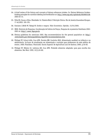Alimentação do Escolar

04. A brief review of the history and concepts of dietary references intakes. In: Dietary Reference IntakesGuiding principles for nutrition labeling and fortification at: http://www.nap.edu/openbook/0039091438.
2005-03-15.
05. Félix DS, Souza e Silva. Obesidade. In: Teixeira Neto F. Nutrição Clínica. Rio de Janeiro:Guanabara Koogan,
1ª ed,2003: 185-195.
06. Graciano J,Belik W, Takagi M. Gordos e magros. Valor Econômico. Opinião, 13/01/2005.
07. IBGE. Diretoria de Pesquisas, Coordenação de Índices de Preços, Pesquisa de orçamentos Familiares 20022003 at: http//: www. ibge.gov.br
08. Dietary guidelines for americans 2005. Key recommendations for the general population at: http//
:www.health.gov/dietaryguidelines/dga2005/recommendations.htm
09. Philippi ST, Colucci ACA, Cruz ATR, Ferreira MN, Coutinho RLR. Alimentação saudável na infância e na
adolescência. In:Curso de atualização em alimentação e nutrição para professores da rede pública de
ensino, 2000; Piracibaca. Piracicaba: Escola Superior de Agricultura Luiz de Queiroz; 2000. p.46-60.
10. Philippi ST, Ribeiro LC, Latterza AR, Cruz ATR. Pirâmide alimentar adaptada: guia para escolha dos
alimentos. Rev Nutr 1999; 12(1):65-80.

Manual de Orientação – Departamento de Nutrologia

31

 