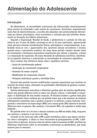 Alimentação do Adolescente
Introdução
Na adolescência, as necessidades nutricionais são influenciadas simultaneamente
pelos eventos da puberdade e pelo estirão do crescimento. Entretanto, especialmente
nesta fase de desenvolvimento, a escolha dos alimentos será potencialmente determinada por fatores psicológicos, sócio-econômicos e culturais que irão interferir diretamente na formação dos hábitos alimentares.
Segundo a Organização Mundial de Saúde, a adolescência é o período da vida que
inicia-se aos 10 anos de idade e prolonga-se até os 20 anos (exclusive), apresentando
neste percurso intensas transformações físicas, psicológicas e comportamentais. A puberdade inicia-se com o aparecimento dos caracteres sexuais secundários e termina
quando cessa o crescimento somático. Ao longo desse período coexiste elevado ritmo
de crescimento e fenômenos maturativos importantes que afetam o tamanho, a forma
e a composição do organismo. Há maior demanda de substâncias nutritivas, interferindo na ingestão alimentar e aumentando as necessidades de nutrientes específicos.
Cinco eventos têm influência direta sobre o equilíbrio nutritivo:
– Início da transformação puberal
– Aceleração do crescimento longitudinal
– Aumento da massa corporal
– Modificação da composição corporal
– Variações individuais quanto a atividade física
Durante este período ocorrem modificações corporais importantes que resultam no
aumento da massa magra, alterações na quantidade e distribuição da gordura e aumento de órgãos e sistemas.
Embora adolescentes masculinos e femininos ganhem peso de maneira significativa,
existe uma grande diferença entre os sexos com relação à época, à velocidade, à composição e à distribuição de seus tecidos corporais. Os meninos tendem a ganhar mais peso
e seu crescimento ósseo continua por um período maior que o das meninas. As meninas
relativamente aumentam mais a gordura corporal e os meninos a massa muscular. Comparando o crescimento da massa magra (MM) com a massa gorda (MG) observa-se sensível
diferença entre os gêneros. Nos meninos o invumento MM e do esqueleto é muito mais
evidente1.
No período entre 10 e 20 anos o menino aumenta sua MM em média 35kg, enquanto
nas meninas o aumento é em torno de 18kg.
Levando-se em conta que cabe a MM a parte metabólica ativa e que alguns nutrientes como o nitrogênio, o cálcio e o ferro encontram-se principalmente na MM, a diferença entre os gêneros, durante a fase do estirão onde há aumento da MM, resultará em
diferenças importantes sobre as necessidades nutricionais na adolescência, que serão
maiores para os meninos1.
32

Manual de Orientação – Departamento de Nutrologia

 