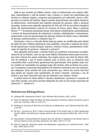 Alimentação do Adolescente

Sabe-se que consiste em hábito comum, entre os adolescentes não realizar refeições, especialmente o café da manhã e que o almoço e o jantar são substituídos por
lanches ou refeições rápidas, compostos principalmente por embutidos, doces e refrigerantes na maioria das famílias. Alguns estudos demonstraram este padrão alimentar
na adolescência, caracterizado pela ingestão excessiva de açúcares, sódio e gorduras
saturadas, muitas vezes podendo representar de 35% até 55% da sua oferta energética
diária. Há simultaneamente carência de consumo de frutas, grãos, fibras e produtos
lácteos16,17,18. Os excessos alimentares atuam como fatores complicadores, potencializando
a chance de desenvolvimento de resistência à insulina, dislipidemias e aterosclerose,
aumentando o risco de apresentação das doenças crônicas do adulto como a obesidade,
as doenças cardiovasculares e o diabetes tipo 219.
Entretanto o risco e a evolução destas doenças podem ser modificados pela adoção
de estilo de vida e hábitos alimentares mais saudáveis, incluindo o aumento do consumo de leguminosas, cereais integrais, legumes, verduras e frutas, paralelamente a limitação da ingestão de gorduras, colesterol e açúcares20.
Para adequada intervenção, a atitude frente aos problemas nutricionais na adolescência há de ser flexível, uma vez que esses hábitos alimentares fazem parte da evolução sócio-cultural dos países ocidentais. Sua origem possui uma série de fatores difíceis de modificar e que se fazem atrativos para os jovens, pois os alimentos mais
consumidos (fast e junk foods) apresentam boa apresentação, bom paladar, baixo custo e podem ser consumidos em qualquer lugar. No entanto, deve-se limitar seu consumo e compensar os possíveis desequilíbrios de distintos nutrientes com uma alimentação adequada. Outra medida útil seria recomendar que, dentro dos menus fast-food
seja optado por aqueles mais equilibrados, de menor tamanho, restringir o uso de
molhos e que fosse alternado este tipo de alimentos com saladas e frutas.
A melhor forma de evitar déficit e excessos alimentares é promover o consumo de
uma dieta variada, que inclua porções adequadas de cada um dos grupos principais de
alimentos21,22. (Anexo 823)

Referências Bibliográficas:
01. Rodrigues MH. Alimentación Infantil. Local, Ediciones Diaz de Santos, 1993. p 69-94.
02. Fomon SJ, Haschke F, Ziegler EE, Nelson SE. Body composition of reference children from birth to age 10
years. Am J Clin Nutr, 1982;.35: 1169-1175.
03. Ballabriga A, Carrascosa A. Nutrición en la Infancia y la Adolescencia. Local, Ediciones Ergon AS, 2001.
p 449-491.
04. Del Rio L, Carrascosa A, Pons F al.Bone mineral density of the lumbar spine in white mediterraean
Spanish children and adolescents: changes related to age, sex and puberty. Pediatr Res, 1994; 35: 362366,
05. Salas-Salvadó J, Barenys-Manent M, Recasens AG y col: Influence of adiposity on the thermic effect of
food and exercise in lean and obese adolescents. Int J Obes, 1993;17:717-722.
06. Gong EJ, Spear BA. Adolescent growth and development: implications for nutritional needs. J Nutr
Educ, 1988; 20(6):273-279.
Manual de Orientação – Departamento de Nutrologia

37

 