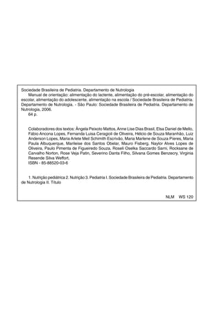 Sociedade Brasileira de Pediatria. Departamento de Nutrologia
Manual de orientação: alimentação do lactente, alimentação do pré-escolar, alimentação do
escolar, alimentação do adolescente, alimentação na escola / Sociedade Brasileira de Pediatria.
Departamento de Nutrologia. - São Paulo: Sociedade Brasileira de Pediatria. Departamento de
Nutrologia, 2006.
64 p.

Colaboradores dos textos: Ângela Peixoto Mattos, Anne Lise Dias Brasil, Elsa Daniel de Mello,
Fábio Ancona Lopes, Fernanda Luisa Ceragioli de Oliveira, Hélcio de Souza Maranhão, Luiz
Anderson Lopes, Maria Arlete Meil Schimith Escrivão, Maria Marlene de Souza Píeres, Maria
Paula Albuquerque, Marileise dos Santos Obelar, Mauro Fisberg, Naylor Alves Lopes de
Oliveira, Paulo Pimenta de Figueiredo Souza, Roseli Oselka Saccardo Sarni, Rocksane de
Carvalho Norton, Rose Veja Patin, Severino Danta Filho, Silvana Gomes Benzecry, Virginia
Resende Silva Weffort,
ISBN - 85-88520-03-6

1. Nutrição pediátrica 2. Nutrição 3. Pediatria I. Sociedade Brasileira de Pediatria. Departamento
de Nutrologia II. Título

NLM

2

WS 120

Manual de Orientação – Departamento de Nutrologia

 