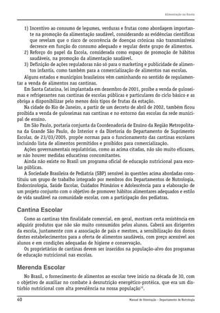 Alimentação na Escola

1) Incentivo ao consumo de legumes, verduras e frutas como abordagem importante na promoção da alimentação saudável, considerando as evidências científicas
que revelam que o risco de ocorrência de doenças crônicas não transmissíveis
decresce em função do consumo adequado e regular deste grupo de alimentos.
2) Reforço do papel da Escola, considerada como espaço de promoção de hábitos
saudáveis, na promoção da alimentação saudável.
3) Definição de ações reguladoras não só para o marketing e publicidade de alimentos infantis, como também para a comercialização de alimentos nas escolas.
Alguns estados e municípios brasileiros vêm caminhando no sentido de regulamentar a venda de alimentos nas cantinas.
Em Santa Catarina, lei implantada em dezembro de 2001, proíbe a venda de guloseimas e refrigerantes nas cantinas de escolas públicas e particulares do ciclo básico e as
obriga a disponibilizar pelo menos dois tipos de frutas da estação.
Na cidade do Rio de Janeiro, a partir de um decreto de abril de 2002, também ficou
proibida a venda de guloseimas nas cantinas e no entorno das escolas da rede municipal de ensino.
Em São Paulo, portaria conjunta da Coordenadoria de Ensino da Região Metropolitana da Grande São Paulo, do Interior e da Diretoria do Departamento de Suprimento
Escolar, de 23/03/2005, propõe normas para o funcionamento das cantinas escolares
incluindo lista de alimentos permitidos e proibidos para comercialização.
Ações governamentais regulatórias, como as acima citadas, não são muito eficazes,
se não houver medidas educativas concomitantes.
Ainda não existe no Brasil um programa oficial de educação nutricional para escolas públicas.
A Sociedade Brasileira de Pediatria (SBP) sensível às questões acima abordadas constituiu um grupo de trabalho integrado por membros dos Departamentos de Nutrologia,
Endocrinologia, Saúde Escolar, Cuidados Primários e Adolescência para a elaboração de
um projeto conjunto com o objetivo de promover hábitos alimentares adequados e estilo
de vida saudável na comunidade escolar, com a participação dos pediatras.

Cantina Escolar
Como as cantinas têm finalidade comercial, em geral, mostram certa resistência em
adquirir produtos que não são muito consumidos pelos alunos. Caberá aos dirigentes
da escola, juntamente com a associação de pais e mestres, a sensibilização dos donos
destes estabelecimentos para a oferta de alimentos saudáveis, com preço acessível aos
alunos e em condições adequadas de higiene e conservação.
Os proprietários de cantinas devem ser inseridos na população-alvo dos programas
de educação nutricional nas escolas.

Merenda Escolar
No Brasil, o fornecimento de alimentos ao escolar teve início na década de 30, com
o objetivo de auxiliar no combate à desnutrição energético-protéica, que era um distúrbio nutricional com alta prevalência na nossa população12.
40

Manual de Orientação – Departamento de Nutrologia

 