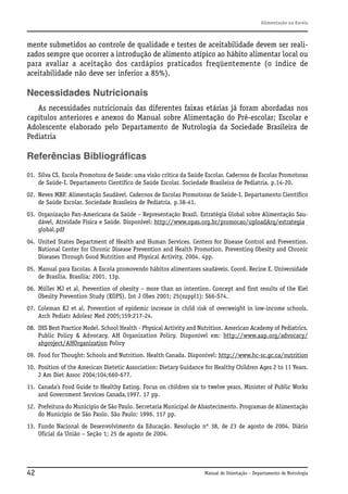 Alimentação na Escola

mente submetidos ao controle de qualidade e testes de aceitabilidade devem ser realizados sempre que ocorrer a introdução de alimento atípico ao hábito alimentar local ou
para avaliar a aceitação dos cardápios praticados freqüentemente (o índice de
aceitabilidade não deve ser inferior a 85%).

Necessidades Nutricionais
As necessidades nutricionais das diferentes faixas etárias já foram abordadas nos
capítulos anteriores e anexos do Manual sobre Alimentação do Pré-escolar; Escolar e
Adolescente elaborado pelo Departamento de Nutrologia da Sociedade Brasileira de
Pediatria

Referências Bibliográficas
01. Silva CS. Escola Promotora de Saúde: uma visão crítica da Saúde Escolar. Cadernos de Escolas Promotoras
de Saúde-I. Departamento Científico de Saúde Escolar. Sociedade Brasileira de Pediatria. p.14-20.
02. Neves MBP. Alimentação Saudável. Cadernos de Escolas Promotoras de Saúde-I. Departamento Científico
de Saúde Escolar. Sociedade Brasileira de Pediatria. p.38-41.
03. Organização Pan-Americana da Saúde – Representação Brasil. Estratégia Global sobre Alimentação Saudável, Atividade Física e Saúde. Disponível: http://www.opas.org.br/promocao/uploadArq/estrategia global.pdf
04. United States Department of Health and Human Services. Centers for Disease Control and Prevention.
National Center for Chronic Disease Prevention and Health Promotion. Preventing Obesity and Chronic
Diseases Through Good Nutrition and Physical Activity, 2004. 4pp.
05. Manual para Escolas. A Escola promovendo hábitos alimentares saudáveis. Coord. Recine E. Universidade
de Brasília. Brasília; 2001. 13p.
06. Müller MJ et al. Prevention of obesity – more than an intention. Concept and first results of the Kiel
Obesity Prevention Study (KOPS). Int J Obes 2001; 25(suppl1): S66-S74.
07. Coleman KJ et al. Prevention of epidemic increase in child risk of overweight in low-income schools.
Arch Pediatr Adolesc Med 2005;159:217-24.
08. IHS Best Practice Model. School Health - Physical Activity and Nutrition. American Academy of Pediatrics.
Public Policy & Advocacy. AH Organization Policy. Disponível em: http://www.aap.org/advocacy/
ahproject/AHOrganization Policy
09. Food for Thought: Schools and Nutrition. Health Canada. Disponível: http://www.hc-sc.gc.ca/nutrition
10. Position of the American Dietetic Association: Dietary Guidance for Healthy Children Ages 2 to 11 Years.
J Am Diet Assoc 2004;104;660-677.
11. Canada’s Food Guide to Healthy Eating. Focus on children six to twelve years. Minister of Public Works
and Government Services Canada,1997. 17 pp.
12. Prefeitura do Município de São Paulo. Secretaria Municipal de Abastecimento. Programas de Alimentação
do Município de São Paulo. São Paulo; 1996. 117 pp.
13. Fundo Nacional de Desenvolvimento da Educação. Resolução nº 38, de 23 de agosto de 2004. Diário
Oficial da União – Seção 1; 25 de agosto de 2004.

42

Manual de Orientação – Departamento de Nutrologia

 