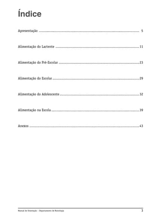 Índice
Apresentação ................................................................................................ 5

Alimentação do Lactente ................................................................................ 11

Alimentação do Pré-Escolar ............................................................................. 23

Alimentação do Escolar ................................................................................... 29

Alimentação do Adolescente ............................................................................ 32

Alimentação na Escola .................................................................................... 39

Anexos ......................................................................................................... 43

Manual de Orientação – Departamento de Nutrologia

3

 