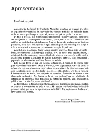 Apresentação
Prezado(a) Amigo(a):

A publicação do Manual de Orientação Alimentar, resultado de louvável iniciativa
do Departamento Científico de Nutrologia da Sociedade Brasileira de Pediatria, representa um marco precioso para o aperfeiçoamento da prática pediátrica no país.
De fato, a proteção dos fenômenos de crescimento e desenvolvimento, campo que
define a pediatria como especialidade médica, pressupõe um sólido conhecimento científico no domínio da nutrição humana. Trata-se do próprio fundamento da doutrina
pediátrica, entre cujos princípios se realça a absoluta primazia da nutrição ao longo de
todo o período etário em que se circunscreve a atuação do pediatra.
À medida que a sociedade desperta para o caráter essencial da nutrição adequada e
busca, nos caminhos da alimentação saudável, a via de acesso mais segura à saúde, a
nutrição infantil emerge como incontestável prioridade no horizonte da saúde pública.
Quanto mais precoce a aquisição de hábitos alimentares corretos, tanto mais sadia a
população de adolescentes e adultos de uma sociedade.
Este manual torna-se, por isso mesmo, instrumento de trabalho de enorme valor
para os pediatras brasileiros. Expõe e conceitua, com objetividade, clareza e concisão
as bases da nutrição adequada e os princípios recomendáveis da alimentação em cada
uma das etapas que se sucedem desde o nascimento até a idade adulta do ser humano.
É despretensioso no título, mas completo no conteúdo. É modesto na proposta, mas
abrangente no temário. Tem leveza na forma, mas profundidade na substância. Os
autores são as referências mais destacadas da nutrologia nacional. Daí a qualidade da
publicação e o acerto dos temas selecionados.
Ao fazer chegar o Manual de Orientação Alimentar às mãos dos colegas que cuidam
de crianças e adolescentes em todo o país, a SBP realiza seu objetivo institucional de
promover saúde por meio do aprimoramento científico dos profissionais diretamente
envolvidos nessa missão.

Dioclécio Campos Júnior
Presidente da Sociedade Brasileira de Pediatria

Manual de Orientação – Departamento de Nutrologia

5

 