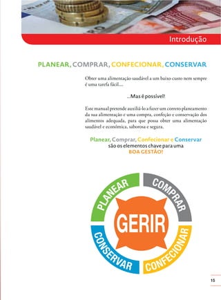 15
Introdução
Obter uma alimentação saudável a um baixo custo nem sempre
é uma tarefa fácil....
...Mas é possível!
Este manual pretende auxiliá-lo a fazer um correto planeamento
da sua alimentação e uma compra, confeção e conservação dos
alimentos adequada, para que possa obter uma alimentação
saudável e económica, saborosa e segura.
Planear, Comprar, Confecionar e Conservar
são os elementos chave para uma
BOA GESTÃO!
PLANEAR, COMPRAR, CONFECIONAR, CONSERVAR
 