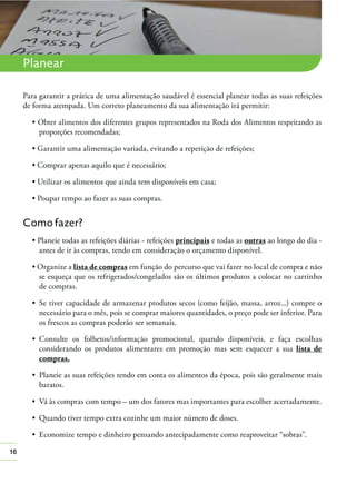 16
Planear
Para garantir a prática de uma alimentação saudável é essencial planear todas as suas refeições
de forma atempada. Um correto planeamento da sua alimentação irá permitir:
Obter alimentos dos diferentes grupos representados na Roda dos Alimentos respeitando as
proporções recomendadas;
Como fazer?
principais e todas as outras ao longo do dia -
antes de ir às compras, tendo em consideração o orçamento disponível.
lista de compras em função do percurso que vai fazer no local de compra e não
se esqueça que os refrigerados/congelados são os últimos produtos a colocar no carrinho
de compras.
necessário para o mês, pois se comprar maiores quantidades, o preço pode ser inferior. Para
os frescos as compras poderão ser semanais.
considerando os produtos alimentares em promoção mas sem esquecer a sua lista de
compras.
baratos.
Vá às compras com tempo – um dos fatores mas importantes para escolher acertadamente.
 