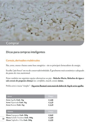 22
Comprar
Dicas para compras inteligentes
Cereais, derivados e tubérculos
Pão, arroz, massa e batata como base energética - são os principais fornecedores de energia.
Escolha “pão fresco“ em vez do conservado/embalado. É geralmente mais económico e adequado
do ponto de vista nutricional.
Pense também nas seguintes opções alternativas ao pão - Bolacha Maria, Bolachas de água e
sal; cereais de pequeno almoço (ex: cornﬂakes, muesli, aveia); tostas.
Preﬁra arroz e massa “simples” - 1kg arroz Basmati custa mais do dobro de 1kg de arroz agulha.
Arroz
Arroz Agulha Emb. 1kg € 1,08
Arroz Vaporizado Emb. 1kg € 1,29
Arroz Basmati Emb. 1kg € 2,29
Preço
Massa
Massa Esparguete Emb. 500g € 0,69
Massa Farfalle Tricolores Emb. 500g € 1,09
Massa Taglitelle c/ Ovo Emb. 500g € 1,99
Preço
 