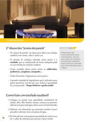 36
Confecionar
2º Abuse dos “pratos de panela“
- Os “pratos de panela” são ideais para obter uma refeição
saudável, com aroma, sabor e muita cor.
- O método de confeção utilizado nestes pratos é o
estufado, que se confecionado de forma adequada pode
ser um método de confeção saudável.
- Como exemplos destes pratos temos as caldeiradas,
jardineiras, cataplanas, ensopados...
- Utilize hortícolas e leguminosas nestes pratos.
- A grande variedade de ingredientes que é utilizada nestes
pratos permitirá, sem dar por isso, reduzir à quantidade
de carne/pescado – Poupa dinheiro e ganha saúde!
Como fazer um estufado saudável?
1-Coloque na panela uma quantidade considerável de
cebola, alho, alho francês, tomate, cenoura ou pimento,
adicione um pouco de água e deixe cozer em lume brando.
2-Adicione o(s) alimento(s) que pretende cozinhar (carne/
pescado) e adicione mais um pouco de água.
3-Por ﬁm adicione uma pequena quantidade de azeite (cerca
de 1 colher de sobremesa por pessoa) e deixe estufar.
Estes pratos são
nutricionalmente muito
interessantes, uma vez
que a água de cozedura
é consumida mantendo
assim todos os nutrientes
que foram libertados para
a água.
 